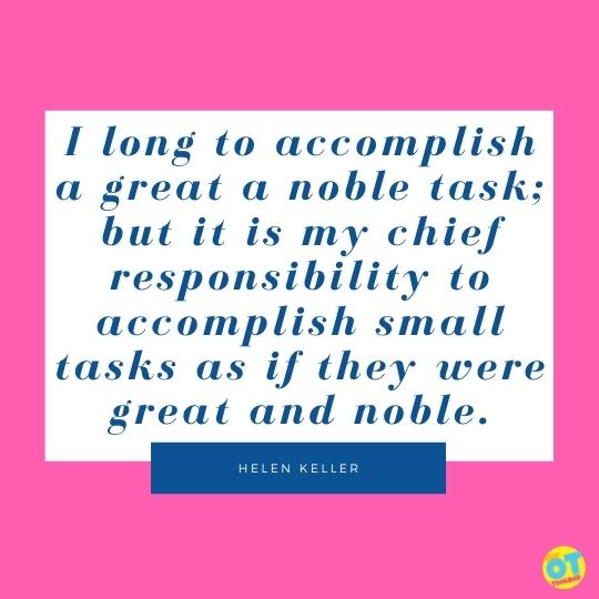 I long to accomplish a great a noble task; but it is my chief responsibility to accomplish small tasks as if they were great and noble.